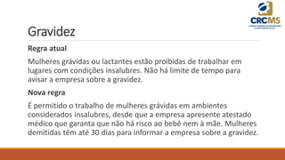 Gravidez
Regra atual
Mulheres grávidas ou lactantes estão proibidas de trabalhar em
lugares com condições insalubres. Não há limite de tempo para
avisar a empresa sobre a gravidez.
Nova regra
É permitido o trabalho de mulheres grávidas em ambientes
considerados insalubres, desde que a empresa apresente atestado
médico que garanta que não há risco ao bebê nem à mãe. Mulheres
demitidas têm até 30 dias para informar a empresa sobre a gravidez.
 