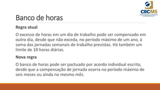 Banco de horas
Regra atual
O excesso de horas em um dia de trabalho pode ser compensado em
outro dia, desde que não exceda, no período máximo de um ano, à
soma das jornadas semanais de trabalho previstas. Há também um
limite de 10 horas diárias.
Nova regra
O banco de horas pode ser pactuado por acordo individual escrito,
desde que a compensação de jornada ocorra no período máximo de
seis meses ou ainda no mesmo mês.
 