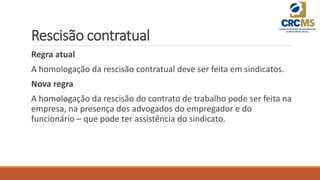 Rescisão contratual
Regra atual
A homologação da rescisão contratual deve ser feita em sindicatos.
Nova regra
A homologação da rescisão do contrato de trabalho pode ser feita na
empresa, na presença dos advogados do empregador e do
funcionário – que pode ter assistência do sindicato.
 