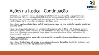 Ações na Justiça - Continuação
O trabalhador que tiver acesso à Justiça gratuita também estará sujeito ao pagamento de
honorários de perícias se tiver obtido créditos em outros processos capazes de suportar a
despesa. Caso contrário, a União arcará com os custos. Da mesma forma, terá de pagar os
honorários da parte vencedora em caso de perda da ação.
Além disso, o advogado terá que definir exatamente o que ele está pedindo, ou seja, o valor da
causa na ação.
Haverá ainda punições para quem agir com má-fé, com multa de 1% a 10% da causa, além de
indenização para a parte contrária. É considerada de má-fé a pessoa que alterar a verdade dos
fatos, usar o processo para objetivo ilegal, gerar resistência injustificada ao andamento do
processo, entre outros.
Caso o empregado assine a rescisão contratual, fica impedido de questioná-la posteriormente
na Justiça trabalhista.
Além disso, fica limitado a 8 anos o prazo para andamento das ações. Se até lá a ação não tiver
sido julgada ou concluída, o processo será extinto.
 