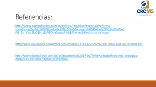 Referencias:
http://www.gazetadopovo.com.br/politica/republica/especiais/reforma-
trabalhista/?gclid=Cj0KCQjw5arMBRDzARIsAAqmJeycabD9ZW8wlbPDOQd09eJSW-
PI8_1n_VbIt2UO1Bh1LbVE0Ua5vwIaAlh6EALw_wcB#industria-da-acao
https://d335luupugsy2.cloudfront.net/cms/files/21853/1499276640e-book-guia-da-reforma.pdf
http://agenciabrasil.ebc.com.br/politica/noticia/2017-07/reforma-trabalhista-veja-principais-
mudancas-enviadas-sancao-presidencial
 