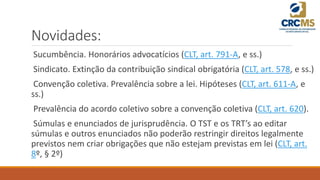 Novidades:
Sucumbência. Honorários advocatícios (CLT, art. 791-A, e ss.)
Sindicato. Extinção da contribuição sindical obrigatória (CLT, art. 578, e ss.)
Convenção coletiva. Prevalência sobre a lei. Hipóteses (CLT, art. 611-A, e
ss.)
Prevalência do acordo coletivo sobre a convenção coletiva (CLT, art. 620).
Súmulas e enunciados de jurisprudência. O TST e os TRT’s ao editar
súmulas e outros enunciados não poderão restringir direitos legalmente
previstos nem criar obrigações que não estejam previstas em lei (CLT, art.
8º, § 2º)
 