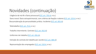 Novidades (continuação)
Litigância de má-fé e Dano processual (CLT, art. 793-A, e ss.)
Dano moral. Dano extrapatrimonial, com critérios de fixação e valores (CLT, art. 223-A, e ss.)
Desconsideração da personalidade jurídica. Incidente (CLT, art. 855-A)
Teletrabalho (CLT, art. 75-A, e ss.)
Trabalho intermitente. Contrato (CLT, art. 452-A)
Uniformes de trabalho (CLT, art. 456-A).
Extinção do contrato de trabalho por acordo (CLT, art. 484-A)
Representação dos empregados (CLT, art. 510-A, e ss.)
 