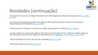 Novidades (continuação)
Transação. Processo de Jurisdição Voluntária para Homologação de Acordo Extrajudicial (CLT, art. 855-
B, e ss.)
Execução. Promoção pelas partes. Execução de ofício apenas quando as partes não estiverem
representadas por advogados (CLT, art. 878)
Decisão judicial. Protesto e inscrição nos órgãos de proteção de crédito (CLT, art. 883-A)
Acordo coletivo ou convenção coletiva. Princípio da intervenção mínima. Tribunal. Análise exclusiva
dos elementos essenciais do negócio jurídico previsto no CCB/2002, art. 104. (CLT, art. 8º, § 3º).
Responsabilidade do sócio retirante da sociedade (CLT, art. 10-A).
Prescrição intercorrente (CLT, art. 11-A)
 