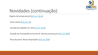 Novidades (continuação)
Regime de tempo parcial (CLT, art. 58-A).
Horas extras (CLT, art. 59)
Jornada de trabalho 12 x 36 (CLT, art. 59-A)
Exceção de incompetência territorial. Normas processuais (CLT, art. 800)
Ônus da prova. Novas disposições (CLT, art. 818)
 