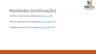Novidades (continuação)
Audiência. Algumas novas disposições (CLT, art. 844)
Recursos. Algumas novas disposições (CLT, art. 896, e ss.)
Preposto não precisa ser empregado (CLT, art. 843, § 3º)
 