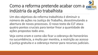 Como a reforma pretende acabar com a
indústria da ação trabalhista
Um dos objetivos da reforma trabalhista é diminuir o
número de ações na Justiça do Trabalho, desestimulando a
abertura de novos processos. O novo texto da CLT ataca
quatro pontos cruciais para tentar frear a quantidade de
ações propostas todo ano.
Veja como eram e como vão ficar a cobrança de honorários
na sucumbência, a multa por mentira, a restrição ao acesso
à justiça gratuita e a cobrança menor para recursos judiciais.
 