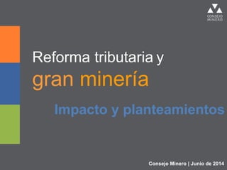 Reforma tributaria y
gran minería
Impacto y planteamientos
Consejo Minero | Junio de 2014
 