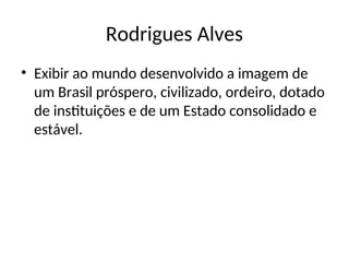 Rodrigues Alves
• Exibir ao mundo desenvolvido a imagem de
um Brasil próspero, civilizado, ordeiro, dotado
de instituições e de um Estado consolidado e
estável.
 