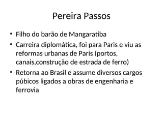 Pereira Passos
• Filho do barão de Mangaratiba
• Carreira diplomática, foi para Paris e viu as
reformas urbanas de Paris (portos,
canais,construção de estrada de ferro)
• Retorna ao Brasil e assume diversos cargos
púbicos ligados a obras de engenharia e
ferrovia
 