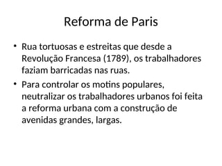 Reforma de Paris
• Rua tortuosas e estreitas que desde a
Revolução Francesa (1789), os trabalhadores
faziam barricadas nas ruas.
• Para controlar os motins populares,
neutralizar os trabalhadores urbanos foi feita
a reforma urbana com a construção de
avenidas grandes, largas.
 