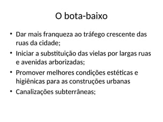 O bota-baixo
• Dar mais franqueza ao tráfego crescente das
ruas da cidade;
• Iniciar a substituição das vielas por largas ruas
e avenidas arborizadas;
• Promover melhores condições estéticas e
higiênicas para as construções urbanas
• Canalizações subterrâneas;
 
