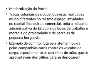 • Modernização do Porto
• Traços coloniais da cidade. Coexistia realidades
muito diferentes no mesmo espaço: atividades
do capital financeiro e comercial, toda a máquina
administrativa do Estado e os locais de trabalho e
moradia do proletariado e de parcelas da
pequena burguesia.
• Exemplo de conflito: luta persistente movida
pelas companhias carris contra os veículos de
carga, especialmente os carrinhos de mão, que se
aproveitavam dos trilhos para se deslocarem
 