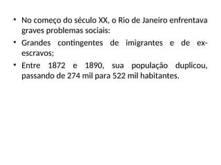 • No começo do século XX, o Rio de Janeiro enfrentava
graves problemas sociais:
• Grandes contingentes de imigrantes e de ex-
escravos;
• Entre 1872 e 1890, sua população duplicou,
passando de 274 mil para 522 mil habitantes.
 