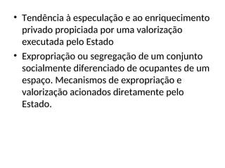 • Tendência à especulação e ao enriquecimento
privado propiciada por uma valorização
executada pelo Estado
• Expropriação ou segregação de um conjunto
socialmente diferenciado de ocupantes de um
espaço. Mecanismos de expropriação e
valorização acionados diretamente pelo
Estado.
 