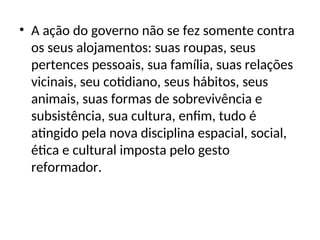 • A ação do governo não se fez somente contra
os seus alojamentos: suas roupas, seus
pertences pessoais, sua família, suas relações
vicinais, seu cotidiano, seus hábitos, seus
animais, suas formas de sobrevivência e
subsistência, sua cultura, enfim, tudo é
atingido pela nova disciplina espacial, social,
ética e cultural imposta pelo gesto
reformador.
 