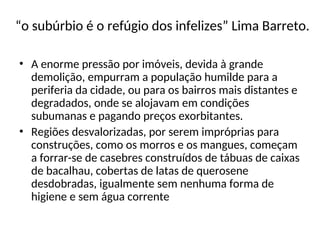 “o subúrbio é o refúgio dos infelizes” Lima Barreto.
• A enorme pressão por imóveis, devida à grande
demolição, empurram a população humilde para a
periferia da cidade, ou para os bairros mais distantes e
degradados, onde se alojavam em condições
subumanas e pagando preços exorbitantes.
• Regiões desvalorizadas, por serem impróprias para
construções, como os morros e os mangues, começam
a forrar-se de casebres construídos de tábuas de caixas
de bacalhau, cobertas de latas de querosene
desdobradas, igualmente sem nenhuma forma de
higiene e sem água corrente
 