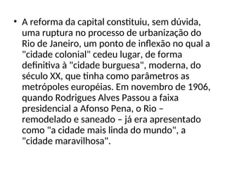 • A reforma da capital constituiu, sem dúvida,
uma ruptura no processo de urbanização do
Rio de Janeiro, um ponto de inflexão no qual a
"cidade colonial" cedeu lugar, de forma
definitiva à "cidade burguesa", moderna, do
século XX, que tinha como parâmetros as
metrópoles européias. Em novembro de 1906,
quando Rodrigues Alves Passou a faixa
presidencial a Afonso Pena, o Rio –
remodelado e saneado – já era apresentado
como "a cidade mais linda do mundo", a
"cidade maravilhosa".
 