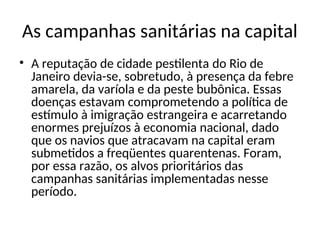 As campanhas sanitárias na capital
• A reputação de cidade pestilenta do Rio de
Janeiro devia-se, sobretudo, à presença da febre
amarela, da varíola e da peste bubônica. Essas
doenças estavam comprometendo a política de
estímulo à imigração estrangeira e acarretando
enormes prejuízos à economia nacional, dado
que os navios que atracavam na capital eram
submetidos a freqüentes quarentenas. Foram,
por essa razão, os alvos prioritários das
campanhas sanitárias implementadas nesse
período.
 