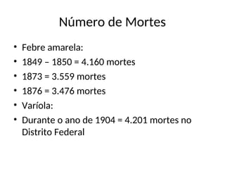 Número de Mortes
• Febre amarela:
• 1849 – 1850 = 4.160 mortes
• 1873 = 3.559 mortes
• 1876 = 3.476 mortes
• Varíola:
• Durante o ano de 1904 = 4.201 mortes no
Distrito Federal
 