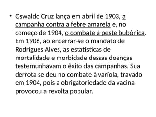 • Oswaldo Cruz lança em abril de 1903, a
campanha contra a febre amarela e, no
começo de 1904, o combate à peste bubônica.
Em 1906, ao encerrar-se o mandato de
Rodrigues Alves, as estatísticas de
mortalidade e morbidade dessas doenças
testemunhavam o êxito das campanhas. Sua
derrota se deu no combate à varíola, travado
em 1904, pois a obrigatoriedade da vacina
provocou a revolta popular.
 