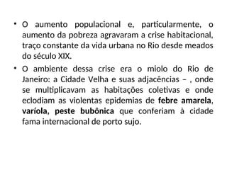 • O aumento populacional e, particularmente, o
aumento da pobreza agravaram a crise habitacional,
traço constante da vida urbana no Rio desde meados
do século XIX.
• O ambiente dessa crise era o miolo do Rio de
Janeiro: a Cidade Velha e suas adjacências – , onde
se multiplicavam as habitações coletivas e onde
eclodiam as violentas epidemias de febre amarela,
varíola, peste bubônica que conferiam à cidade
fama internacional de porto sujo.
 