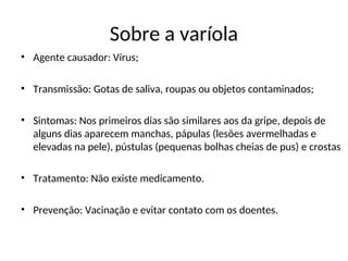 Sobre a varíola
• Agente causador: Vírus;
• Transmissão: Gotas de saliva, roupas ou objetos contaminados;
• Sintomas: Nos primeiros dias são similares aos da gripe, depois de
alguns dias aparecem manchas, pápulas (lesões avermelhadas e
elevadas na pele), pústulas (pequenas bolhas cheias de pus) e crostas
• Tratamento: Não existe medicamento.
• Prevenção: Vacinação e evitar contato com os doentes.
 