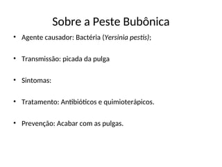 Sobre a Peste Bubônica
• Agente causador: Bactéria (Yersinia pestis);
• Transmissão: picada da pulga
• Sintomas:
• Tratamento: Antibióticos e quimioterápicos.
• Prevenção: Acabar com as pulgas.
 