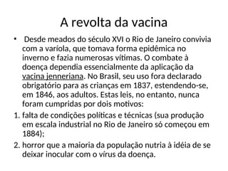 A revolta da vacina
• Desde meados do século XVI o Rio de Janeiro convivia
com a varíola, que tomava forma epidêmica no
inverno e fazia numerosas vítimas. O combate à
doença dependia essencialmente da aplicação da
vacina jenneriana. No Brasil, seu uso fora declarado
obrigatório para as crianças em 1837, estendendo-se,
em 1846, aos adultos. Estas leis, no entanto, nunca
foram cumpridas por dois motivos:
1. falta de condições políticas e técnicas (sua produção
em escala industrial no Rio de Janeiro só começou em
1884);
2. horror que a maioria da população nutria à idéia de se
deixar inocular com o vírus da doença.
 