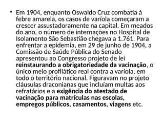 • Em 1904, enquanto Oswaldo Cruz combatia à
febre amarela, os casos de varíola começaram a
crescer assustadoramente na capital. Em meados
do ano, o número de internações no Hospital de
Isolamento São Sebastião chegava a 1.761. Para
enfrentar a epidemia, em 29 de junho de 1904, a
Comissão de Saúde Pública do Senado
apresentou ao Congresso projeto de lei
reinstaurando a obrigatoriedade da vacinação, o
único meio profilático real contra a varíola, em
todo o território nacional. Figuravam no projeto
cláusulas draconianas que incluíam multas aos
refratários e a exigência do atestado de
vacinação para matrículas nas escolas,
empregos públicos, casamentos, viagens etc.
 