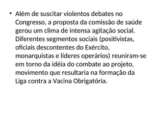 • Além de suscitar violentos debates no
Congresso, a proposta da comissão de saúde
gerou um clima de intensa agitação social.
Diferentes segmentos sociais (positivistas,
oficiais descontentes do Exército,
monarquistas e líderes operários) reuniram-se
em torno da idéia do combate ao projeto,
movimento que resultaria na formação da
Liga contra a Vacina Obrigatória.
 