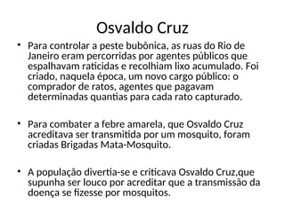 Osvaldo Cruz
• Para controlar a peste bubônica, as ruas do Rio de
Janeiro eram percorridas por agentes públicos que
espalhavam raticidas e recolhiam lixo acumulado. Foi
criado, naquela época, um novo cargo público: o
comprador de ratos, agentes que pagavam
determinadas quantias para cada rato capturado.
• Para combater a febre amarela, que Osvaldo Cruz
acreditava ser transmitida por um mosquito, foram
criadas Brigadas Mata-Mosquito.
• A população divertia-se e criticava Osvaldo Cruz,que
supunha ser louco por acreditar que a transmissão da
doença se fizesse por mosquitos.
 