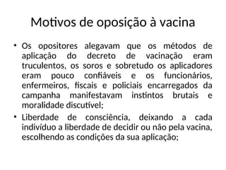 Motivos de oposição à vacina
• Os opositores alegavam que os métodos de
aplicação do decreto de vacinação eram
truculentos, os soros e sobretudo os aplicadores
eram pouco confiáveis e os funcionários,
enfermeiros, fiscais e policiais encarregados da
campanha manifestavam instintos brutais e
moralidade discutível;
• Liberdade de consciência, deixando a cada
indivíduo a liberdade de decidir ou não pela vacina,
escolhendo as condições da sua aplicação;
 