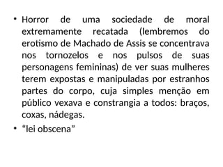 • Horror de uma sociedade de moral
extremamente recatada (lembremos do
erotismo de Machado de Assis se concentrava
nos tornozelos e nos pulsos de suas
personagens femininas) de ver suas mulheres
terem expostas e manipuladas por estranhos
partes do corpo, cuja simples menção em
público vexava e constrangia a todos: braços,
coxas, nádegas.
• “lei obscena”
 