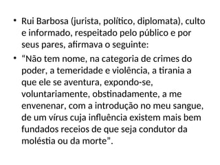 • Rui Barbosa (jurista, político, diplomata), culto
e informado, respeitado pelo público e por
seus pares, afirmava o seguinte:
• “Não tem nome, na categoria de crimes do
poder, a temeridade e violência, a tirania a
que ele se aventura, expondo-se,
voluntariamente, obstinadamente, a me
envenenar, com a introdução no meu sangue,
de um vírus cuja influência existem mais bem
fundados receios de que seja condutor da
moléstia ou da morte”.
 