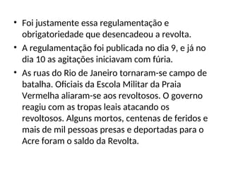 • Foi justamente essa regulamentação e
obrigatoriedade que desencadeou a revolta.
• A regulamentação foi publicada no dia 9, e já no
dia 10 as agitações iniciavam com fúria.
• As ruas do Rio de Janeiro tornaram-se campo de
batalha. Oficiais da Escola Militar da Praia
Vermelha aliaram-se aos revoltosos. O governo
reagiu com as tropas leais atacando os
revoltosos. Alguns mortos, centenas de feridos e
mais de mil pessoas presas e deportadas para o
Acre foram o saldo da Revolta.
 