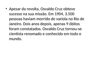 • Apesar da revolta, Osvaldo Cruz obteve
sucesso na sua missão. Em 1904, 3.500
pessoas haviam morrido de varíola no Rio de
Janeiro. Dois anos depois, apenas 9 óbitos
foram constatados. Osvaldo Cruz tornou-se
cientista renomado e conhecido em todo o
mundo.
 