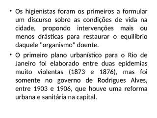 • Os higienistas foram os primeiros a formular
um discurso sobre as condições de vida na
cidade, propondo intervenções mais ou
menos drásticas para restaurar o equilíbrio
daquele "organismo" doente.
• O primeiro plano urbanístico para o Rio de
Janeiro foi elaborado entre duas epidemias
muito violentas (1873 e 1876), mas foi
somente no governo de Rodrigues Alves,
entre 1903 e 1906, que houve uma reforma
urbana e sanitária na capital.
 