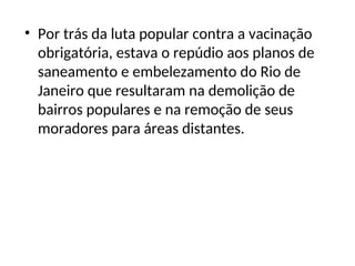 • Por trás da luta popular contra a vacinação
obrigatória, estava o repúdio aos planos de
saneamento e embelezamento do Rio de
Janeiro que resultaram na demolição de
bairros populares e na remoção de seus
moradores para áreas distantes.
 