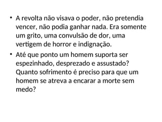 • A revolta não visava o poder, não pretendia
vencer, não podia ganhar nada. Era somente
um grito, uma convulsão de dor, uma
vertigem de horror e indignação.
• Até que ponto um homem suporta ser
espezinhado, desprezado e assustado?
Quanto sofrimento é preciso para que um
homem se atreva a encarar a morte sem
medo?
 
