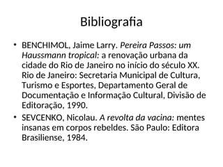 Bibliografia
• BENCHIMOL, Jaime Larry. Pereira Passos: um
Haussmann tropical: a renovação urbana da
cidade do Rio de Janeiro no início do século XX.
Rio de Janeiro: Secretaria Municipal de Cultura,
Turismo e Esportes, Departamento Geral de
Documentação e Informação Cultural, Divisão de
Editoração, 1990.
• SEVCENKO, Nicolau. A revolta da vacina: mentes
insanas em corpos rebeldes. São Paulo: Editora
Brasiliense, 1984.
 