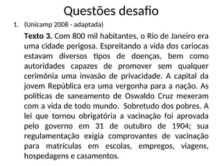 Questões desafio
1. (Unicamp 2008 - adaptada)
Texto 3. Com 800 mil habitantes, o Rio de Janeiro era
uma cidade perigosa. Espreitando a vida dos cariocas
estavam diversos tipos de doenças, bem como
autoridades capazes de promover sem qualquer
cerimônia uma invasão de privacidade. A capital da
jovem República era uma vergonha para a nação. As
políticas de saneamento de Oswaldo Cruz mexeram
com a vida de todo mundo. Sobretudo dos pobres. A
lei que tornou obrigatória a vacinação foi aprovada
pelo governo em 31 de outubro de 1904; sua
regulamentação exigia comprovantes de vacinação
para matrículas em escolas, empregos, viagens,
hospedagens e casamentos.
 