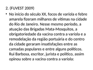 2. (FUVEST 2009)
• No início do século XX, focos de varíola e febre
amarela fizeram milhares de vítimas na cidade
do Rio de Janeiro. Nesse mesmo período, a
atuação das Brigadas Mata-Mosquitos, a
obrigatoriedade da vacina contra a varíola e a
remodelação da região portuária e do centro
da cidade geraram insatisfações entre as
camadas populares e entre alguns políticos.
Rui Barbosa, escritor, jurista e político, assim
opinou sobre a vacina contra a varíola:
 