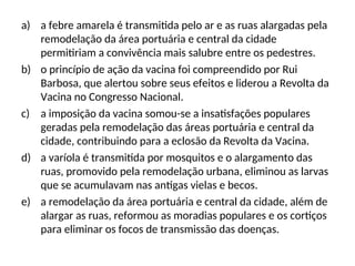 a) a febre amarela é transmitida pelo ar e as ruas alargadas pela
remodelação da área portuária e central da cidade
permitiriam a convivência mais salubre entre os pedestres.
b) o princípio de ação da vacina foi compreendido por Rui
Barbosa, que alertou sobre seus efeitos e liderou a Revolta da
Vacina no Congresso Nacional.
c) a imposição da vacina somou-se a insatisfações populares
geradas pela remodelação das áreas portuária e central da
cidade, contribuindo para a eclosão da Revolta da Vacina.
d) a varíola é transmitida por mosquitos e o alargamento das
ruas, promovido pela remodelação urbana, eliminou as larvas
que se acumulavam nas antigas vielas e becos.
e) a remodelação da área portuária e central da cidade, além de
alargar as ruas, reformou as moradias populares e os cortiços
para eliminar os focos de transmissão das doenças.
 