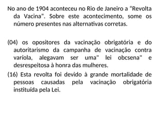 No ano de 1904 aconteceu no Rio de Janeiro a “Revolta
da Vacina”. Sobre este acontecimento, some os
número presentes nas alternativas corretas.
(04) os opositores da vacinação obrigatória e do
autoritarismo da campanha de vacinação contra
varíola, alegavam ser uma" lei obcsena" e
desrespeitosa à honra das mulheres.
(16) Esta revolta foi devido à grande mortalidade de
pessoas causadas pela vacinação obrigatória
instituída pela Lei.
 