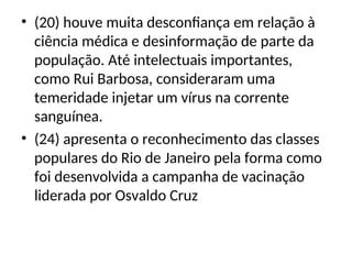 • (20) houve muita desconfiança em relação à
ciência médica e desinformação de parte da
população. Até intelectuais importantes,
como Rui Barbosa, consideraram uma
temeridade injetar um vírus na corrente
sanguínea.
• (24) apresenta o reconhecimento das classes
populares do Rio de Janeiro pela forma como
foi desenvolvida a campanha de vacinação
liderada por Osvaldo Cruz
 