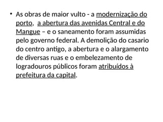 • As obras de maior vulto - a modernização do
porto, a abertura das avenidas Central e do
Mangue – e o saneamento foram assumidas
pelo governo federal. A demolição do casario
do centro antigo, a abertura e o alargamento
de diversas ruas e o embelezamento de
logradouros públicos foram atribuídos à
prefeitura da capital.
 