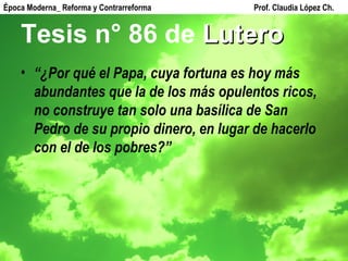 Tesis n° 86 de  Lutero “ ¿Por qué el Papa, cuya fortuna es hoy más abundantes que la de los más opulentos ricos, no construye tan solo una basílica de San Pedro de su propio dinero, en lugar de hacerlo con el de los pobres?” Época Moderna_ Reforma y Contrarreforma  Prof. Claudia López Ch. 