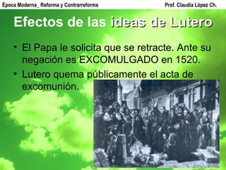 Efectos de las  ideas de Lutero El Papa le solicita que se retracte. Ante su negación es EXCOMULGADO en 1520. Lutero quema públicamente el acta de excomunión. Época Moderna_ Reforma y Contrarreforma  Prof. Claudia López Ch. 