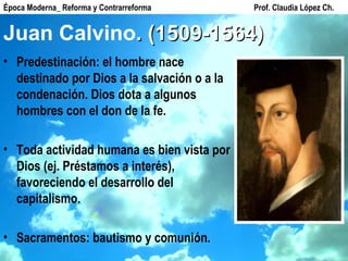Juan Calvino . (1509-1564) Predestinación: el hombre nace destinado por Dios a la salvación o a la condenación. Dios dota a algunos hombres con el don de la fe. Toda actividad humana es bien vista por Dios (ej. Préstamos a interés), favoreciendo el desarrollo del capitalismo. Sacramentos: bautismo y comunión. Época Moderna_ Reforma y Contrarreforma  Prof. Claudia López Ch. 